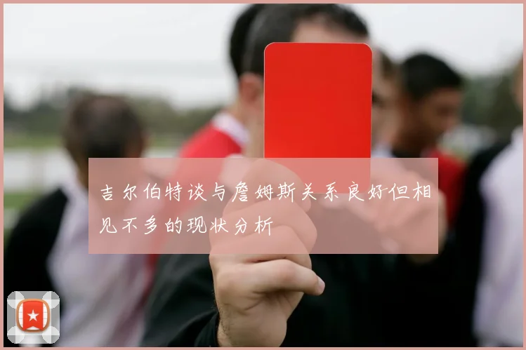 吉尔伯特谈与詹姆斯关系良好但相见不多的现状分析