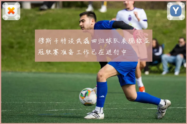 穆斯卡特谈武磊回归球队表现称亚冠联赛准备工作已在进行中