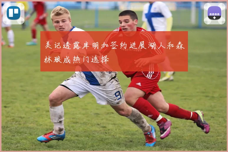 美记透露库明加签约进展湖人和森林狼成热门选择