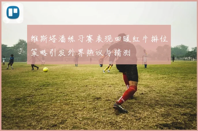 维斯塔潘练习赛表现回暖红牛排位策略引发外界热议与猜测