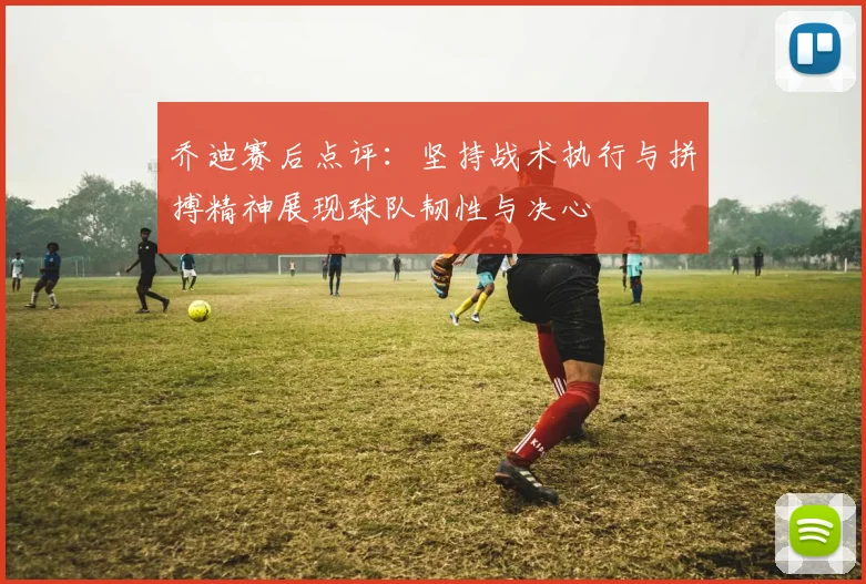 乔迪赛后点评：坚持战术执行与拼搏精神展现球队韧性与决心