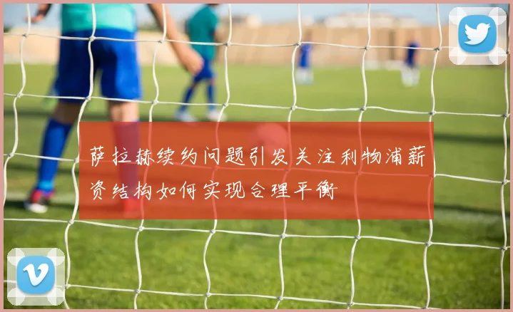 萨拉赫续约问题引发关注利物浦薪资结构如何实现合理平衡