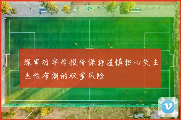 绿军对字母报价保持谨慎担心失去杰伦布朗的双重风险