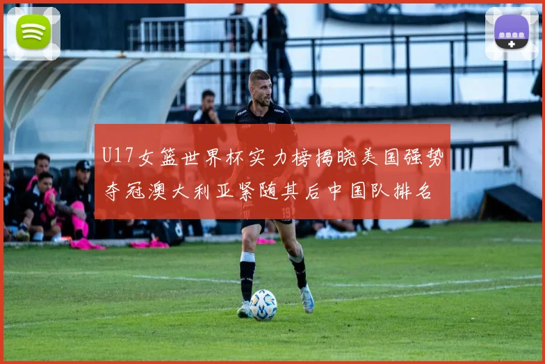 U17女篮世界杯实力榜揭晓美国强势夺冠澳大利亚紧随其后中国队排名第十