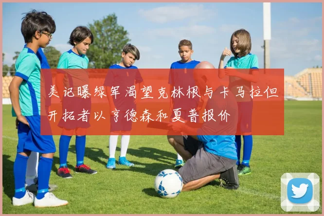 美记曝绿军渴望克林根与卡马拉但开拓者以亨德森和夏普报价