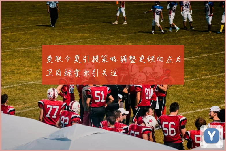 曼联今夏引援策略调整更倾向左后卫目标霍尔引关注