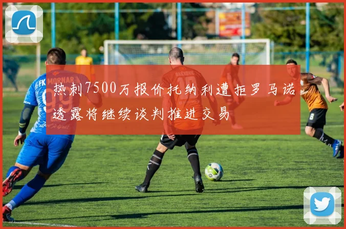 热刺7500万报价托纳利遭拒罗马诺透露将继续谈判推进交易