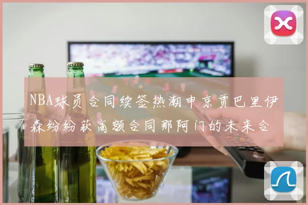NBA球员合同续签热潮申京贾巴里伊森纷纷获高额合同那阿门的未来合同将如何定价