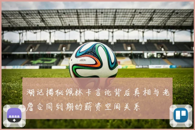 湖记揭秘佩林卡言论背后真相与老詹合同到期的薪资空间关系