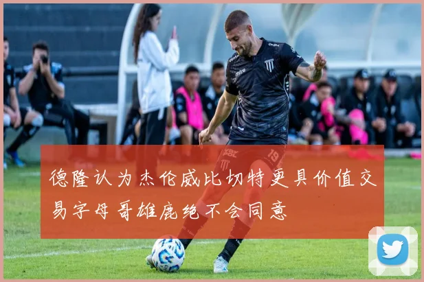 德隆认为杰伦威比切特更具价值交易字母哥雄鹿绝不会同意