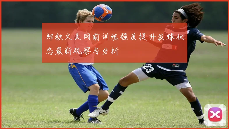 郑钦文美网前训练强度提升发球状态最新观察与分析