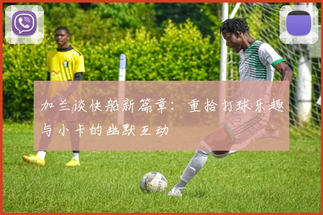 加兰谈快船新篇章：重拾打球乐趣与小卡的幽默互动