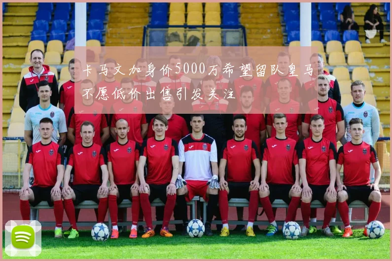 卡马文加身价5000万希望留队皇马不愿低价出售引发关注