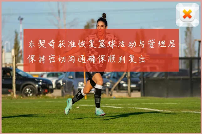 东契奇获准恢复篮球活动与管理层保持密切沟通确保顺利复出