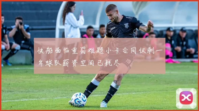 快船面临重罚难题小卡合同仅剩一年球队薪资空间已耗尽