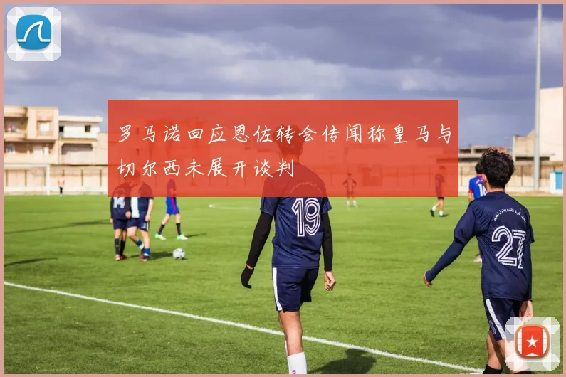 罗马诺回应恩佐转会传闻称皇马与切尔西未展开谈判