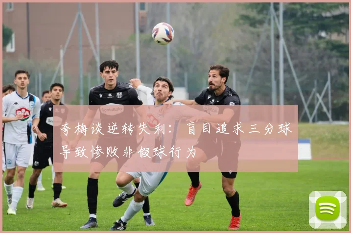 夸梅谈逆转失利：盲目追求三分球导致惨败非假球行为