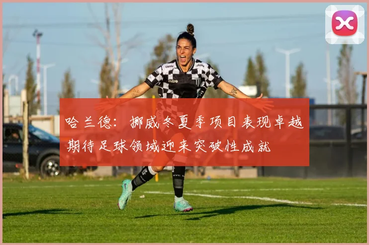 哈兰德：挪威冬夏季项目表现卓越期待足球领域迎来突破性成就