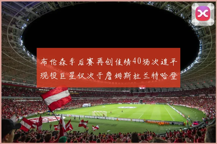 布伦森季后赛再创佳绩40场次追平现役巨星仅次于詹姆斯杜兰特哈登