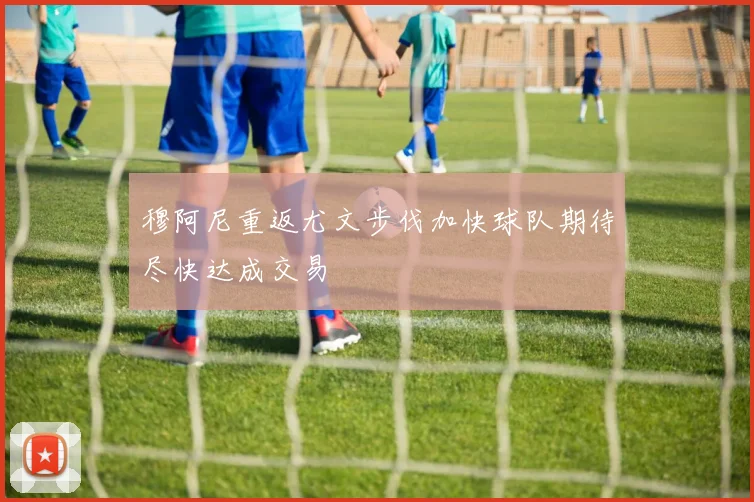 穆阿尼重返尤文步伐加快球队期待尽快达成交易