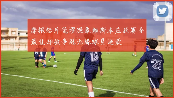 摩根怒斥荒谬现象赖斯本应获赛季最佳却被争冠无缘球员逆袭