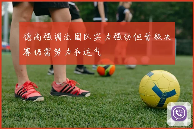 德尚强调法国队实力强劲但晋级决赛仍需努力和运气