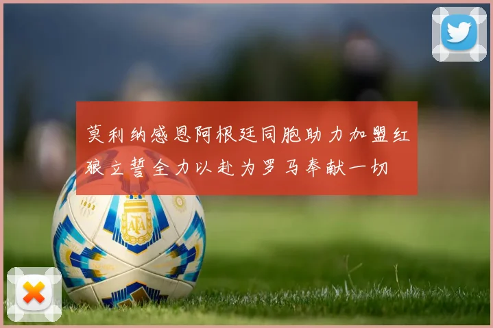 莫利纳感恩阿根廷同胞助力加盟红狼立誓全力以赴为罗马奉献一切