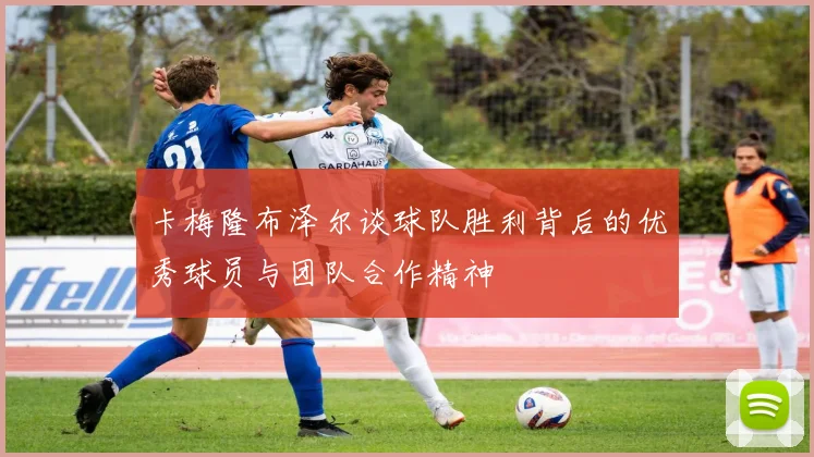 卡梅隆布泽尔谈球队胜利背后的优秀球员与团队合作精神