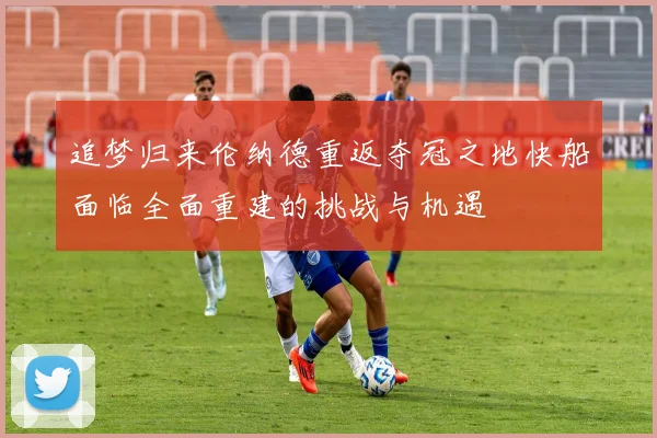 追梦归来伦纳德重返夺冠之地快船面临全面重建的挑战与机遇