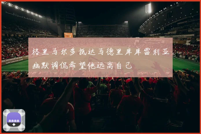 格里马尔多抵达马德里库库雷利亚幽默调侃希望他远离自己