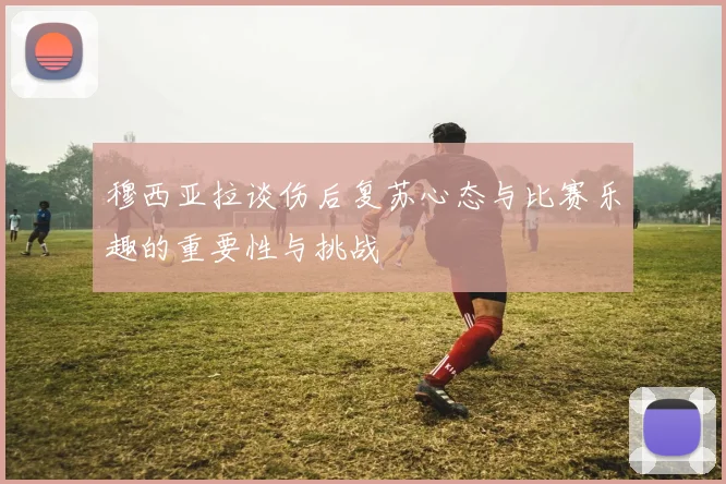 穆西亚拉谈伤后复苏心态与比赛乐趣的重要性与挑战